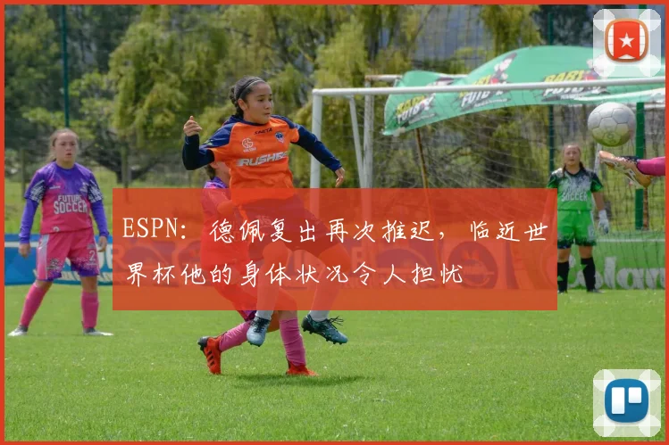 ESPN：德佩复出再次推迟，临近世界杯他的身体状况令人担忧
