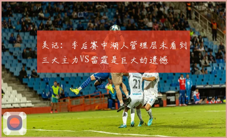 美记：季后赛中湖人管理层未看到三大主力VS雷霆是巨大的遗憾