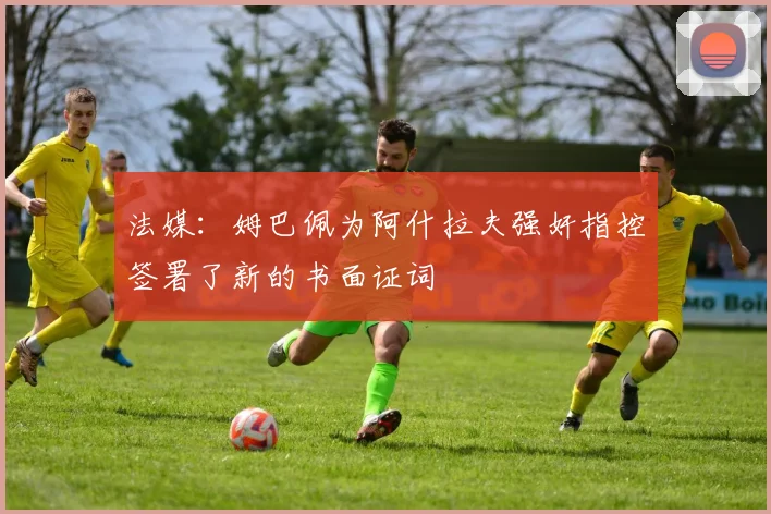 法媒：姆巴佩为阿什拉夫强奸指控签署了新的书面证词