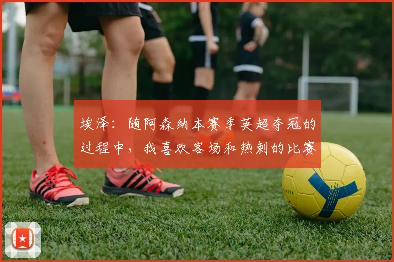 埃泽：随阿森纳本赛季英超夺冠的过程中，我喜欢客场和热刺的比赛
