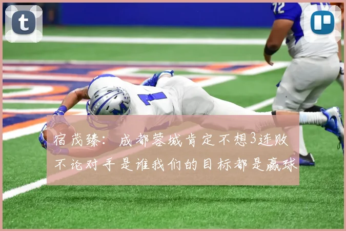宿茂臻：成都蓉城肯定不想3连败 不论对手是谁我们的目标都是赢球